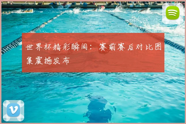 世界杯精彩瞬间:赛前赛后对比图集震撼发布