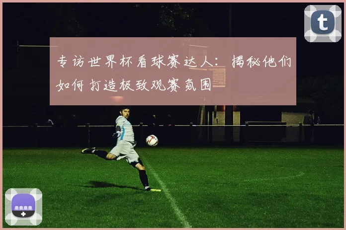 专访世界杯看球赛达人：揭秘他们如何打造极致观赛氛围