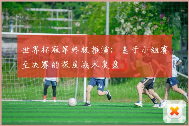 世界杯冠军终极推演:基于小组赛至决赛的深度战术复盘