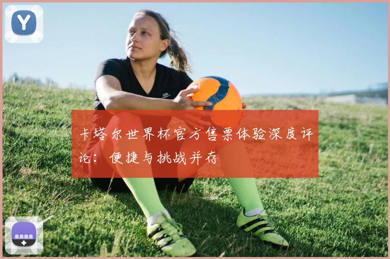 卡塔尔世界杯官方售票体验深度评论：便捷与挑战并存
