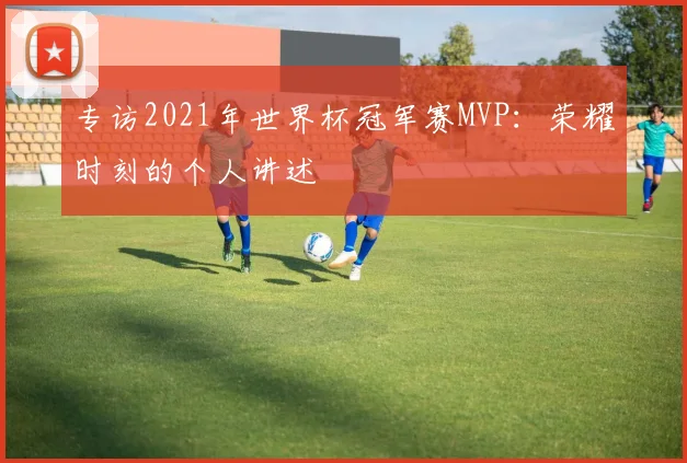 专访2021年世界杯冠军赛MVP:荣耀时刻的个人讲述