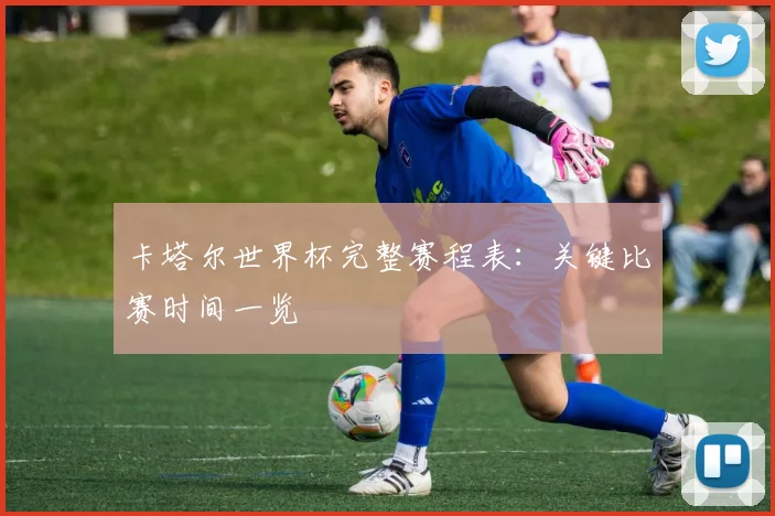卡塔尔世界杯完整赛程表：关键比赛时间一览