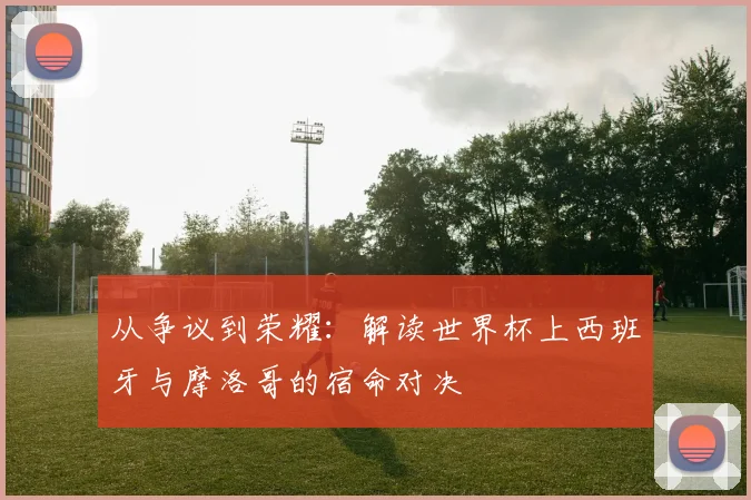 从争议到荣耀：解读世界杯上西班牙与摩洛哥的宿命对决