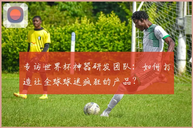 专访世界杯神器研发团队:如何打造让全球球迷疯狂的产品?