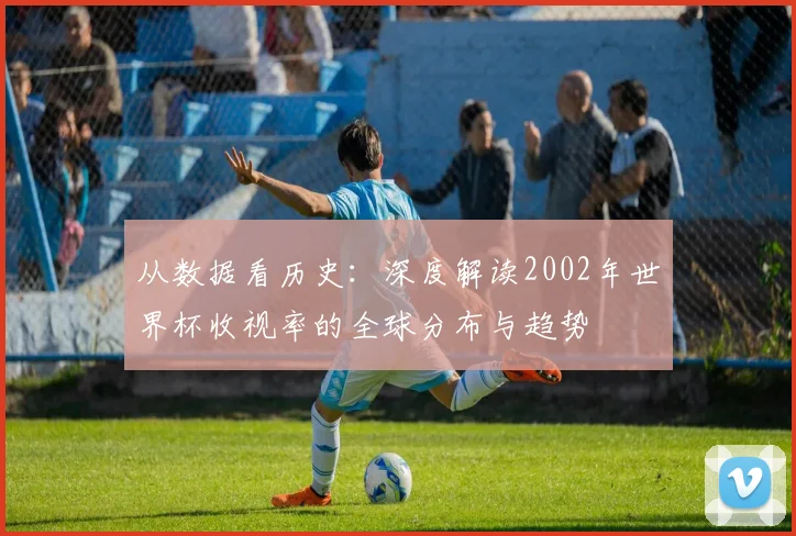 从数据看历史:深度解读2002年世界杯收视率的全球分布与趋势
