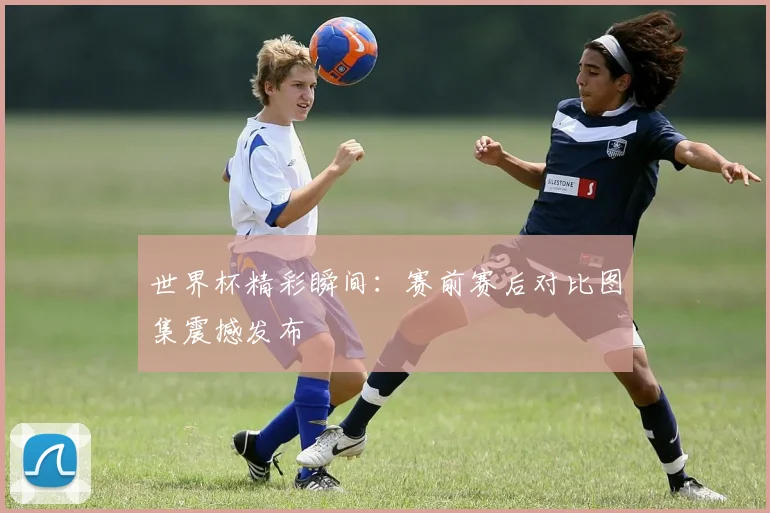 世界杯精彩瞬间:赛前赛后对比图集震撼发布