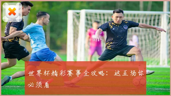 世界杯精彩赛事全攻略:这五场你必须看