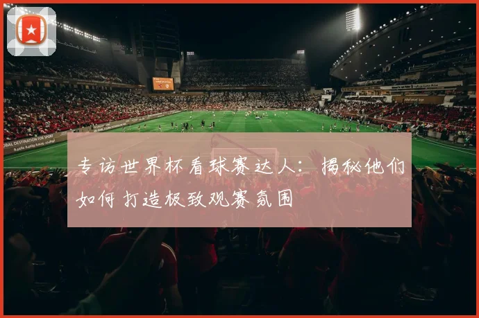 专访世界杯看球赛达人：揭秘他们如何打造极致观赛氛围
