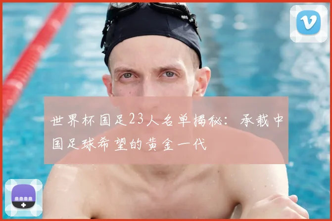 世界杯国足23人名单揭秘：承载中国足球希望的黄金一代