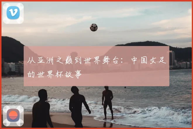 从亚洲之巅到世界舞台：中国女足的世界杯故事