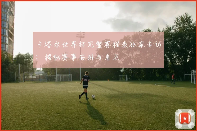 卡塔尔世界杯完整赛程表独家专访：揭秘赛事安排与看点