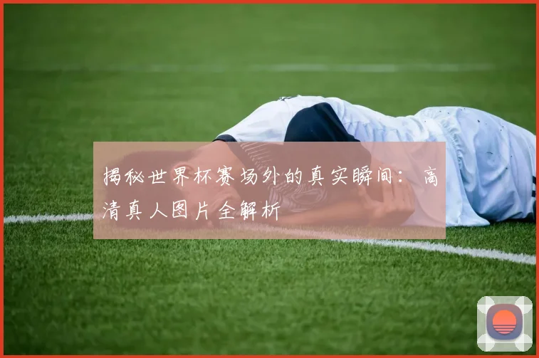 揭秘世界杯赛场外的真实瞬间:高清真人图片全解析