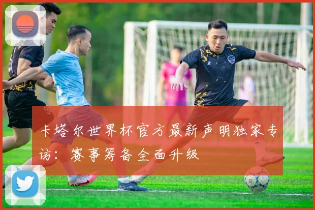 卡塔尔世界杯官方最新声明独家专访：赛事筹备全面升级