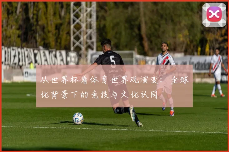 从世界杯看体育世界观演变:全球化背景下的竞技与文化认同