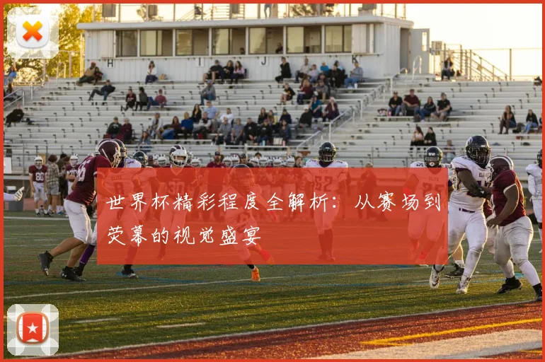 世界杯精彩程度全解析：从赛场到荧幕的视觉盛宴